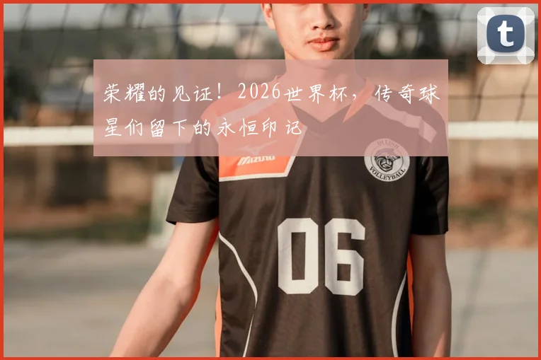 荣耀的见证！2026世界杯，传奇球星们留下的永恒印记