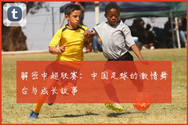 解密中超联赛：中国足球的激情舞台与成长故事