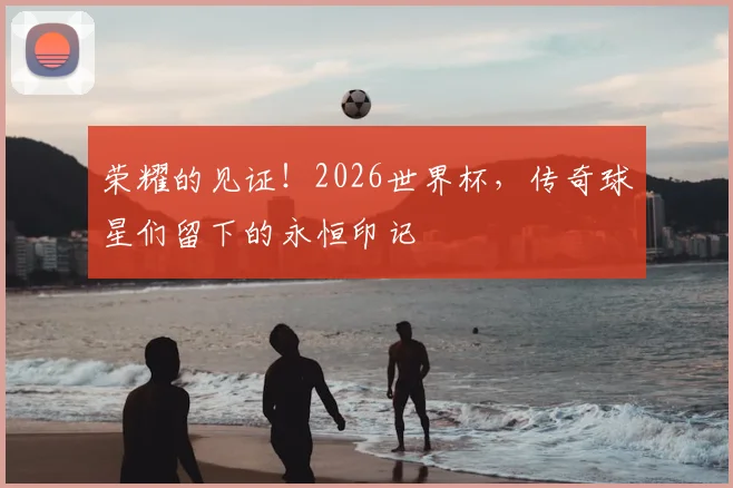 荣耀的见证!2026世界杯,传奇球星们留下的永恒印记